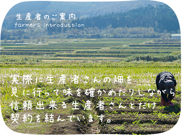 生産者のご案内 実際に生産者さんの畑を見に行って味を確かめたりしながら信頼できる生産者さんとだけ契約を結んでいます。